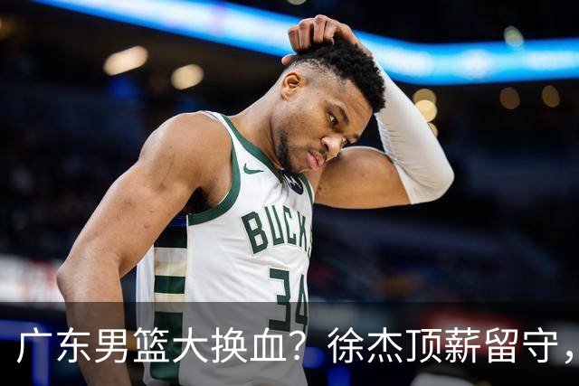 广东男篮大换血？徐杰顶薪留守，周鹏落叶归根，杜锋离开只是开始