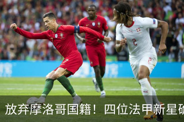 放弃摩洛哥国籍！四位法甲新星确认拒绝日本归化，选择加入中国男足引发热议