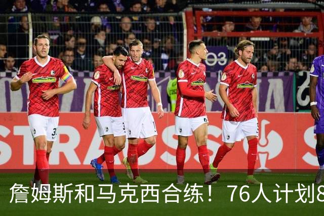 詹姆斯和马克西合练！76人计划8月举行迷你训练营